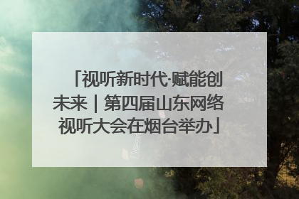 视听新时代·赋能创未来｜第四届山东网络视听大会在烟台举办