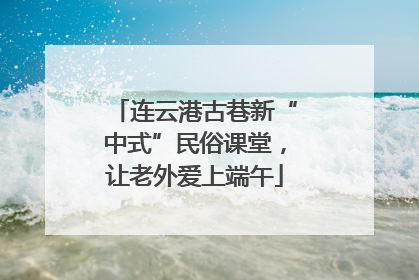 连云港古巷新“中式”民俗课堂，让老外爱上端午
