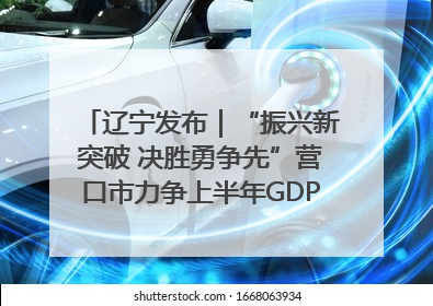 辽宁发布｜“振兴新突破 决胜勇争先”营口市力争上半年GDP增长6%左右
