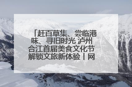 赶百草集、尝临港味、寻旧时光 泸州合江首届美食文化节解锁文旅新体验丨网络中国节·端午