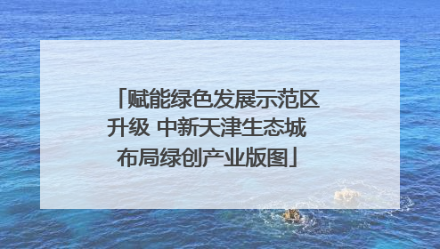 赋能绿色发展示范区升级 中新天津生态城布局绿创产业版图