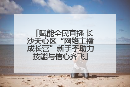 赋能全民直播 长沙天心区“网络主播成长营”新手季助力技能与信心齐飞