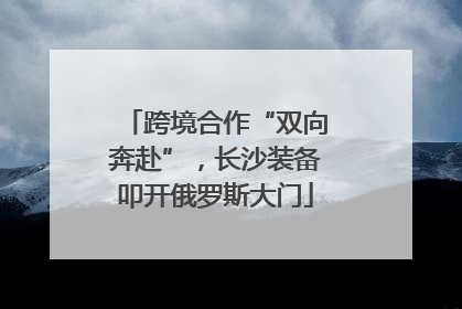 跨境合作“双向奔赴”，长沙装备叩开俄罗斯大门
