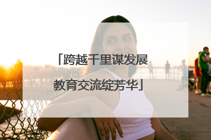 跨越千里谋发展 教育交流绽芳华