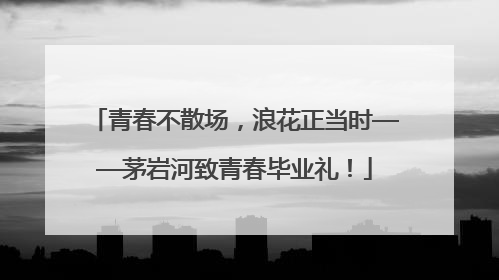 青春不散场，浪花正当时——茅岩河致青春毕业礼！