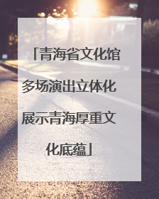青海省文化馆多场演出立体化展示青海厚重文化底蕴