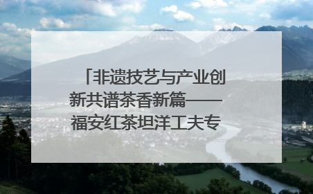 非遗技艺与产业创新共谱茶香新篇——福安红茶坦洋工夫专场推介会在京举办