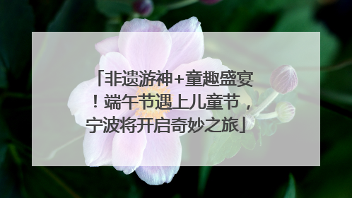 非遗游神+童趣盛宴！端午节遇上儿童节，宁波将开启奇妙之旅