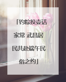 钓粽投壶话家常 武昌居民共赴端午民俗之约