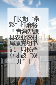 长期“带彩”打麻将！青海湟源县农业农村局原党组书记、局长严卓才被“双开”