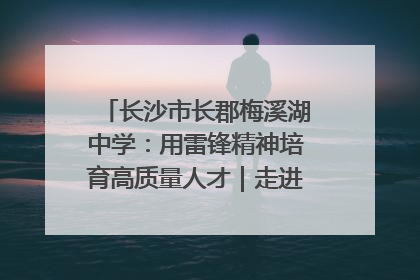 长沙市长郡梅溪湖中学：用雷锋精神培育高质量人才｜走进新时代“雷锋传人 长沙榜样”