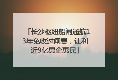 长沙枢纽船闸通航13年免收过闸费，让利近9亿惠企惠民