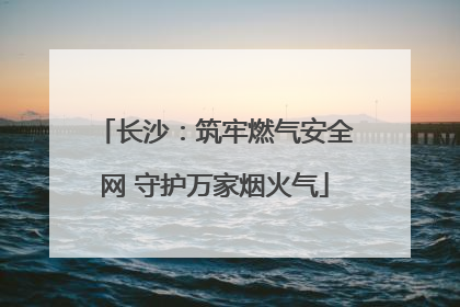 长沙：筑牢燃气安全网 守护万家烟火气