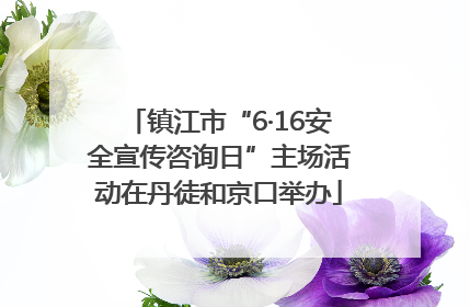 镇江市“6·16安全宣传咨询日”主场活动在丹徒和京口举办