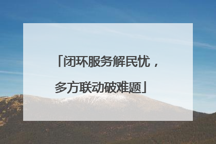 闭环服务解民忧，多方联动破难题