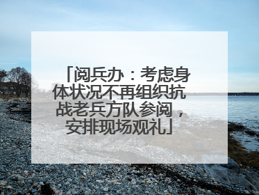阅兵办：考虑身体状况不再组织抗战老兵方队参阅，安排现场观礼