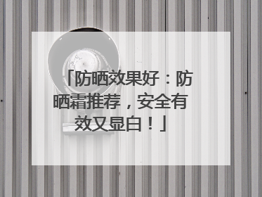 防晒效果好：防晒霜推荐，安全有效又显白！