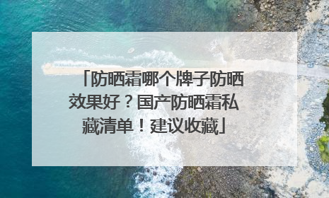 防晒霜哪个牌子防晒效果好？国产防晒霜私藏清单！建议收藏