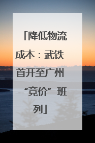 降低物流成本：武铁首开至广州“竞价”班列