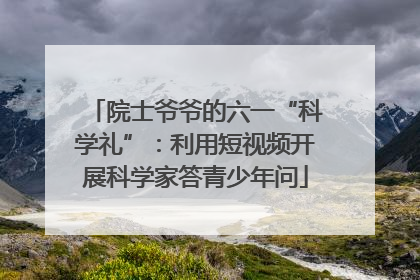 院士爷爷的六一“科学礼”：利用短视频开展科学家答青少年问