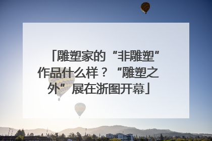 雕塑家的“非雕塑”作品什么样？“雕塑之外”展在浙图开幕