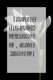 高明君任山东机场管理集团总经理，此前任副总经理