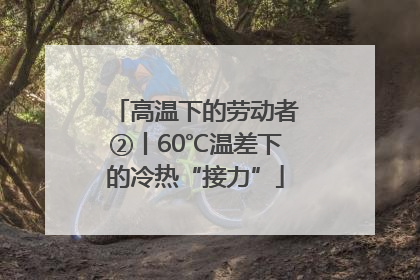 高温下的劳动者②丨60℃温差下的冷热“接力”