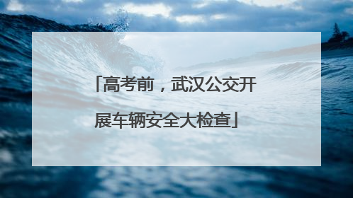 高考前，武汉公交开展车辆安全大检查