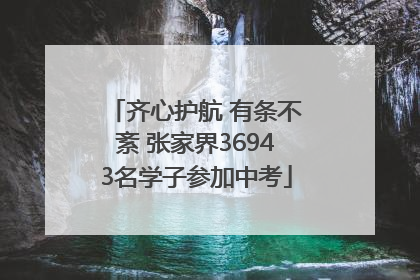 齐心护航 有条不紊 张家界36943名学子参加中考