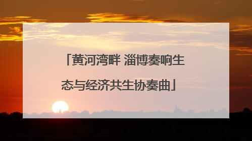 黄河湾畔 淄博奏响生态与经济共生协奏曲