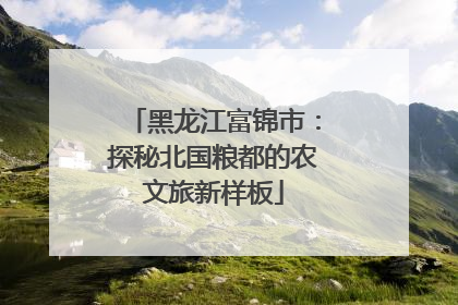 黑龙江富锦市：探秘北国粮都的农文旅新样板