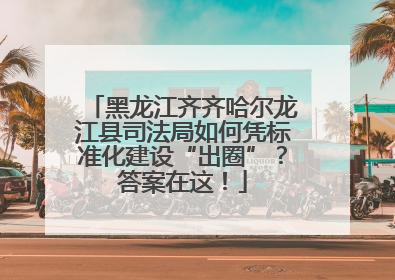 黑龙江齐齐哈尔龙江县司法局如何凭标准化建设“出圈”？答案在这！