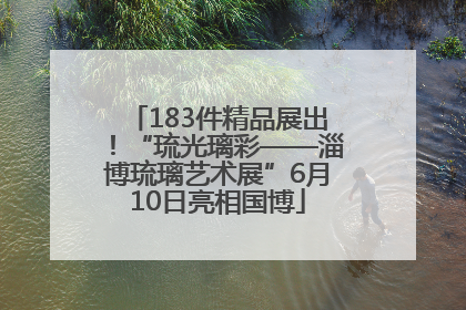 183件精品展出！“琉光璃彩——淄博琉璃艺术展”6月10日亮相国博