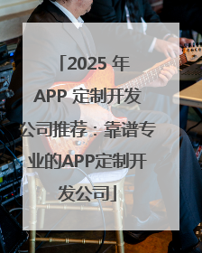 2025 年 APP 定制开发公司推荐：靠谱专业的APP定制开发公司
