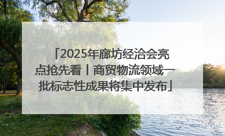 2025年廊坊经洽会亮点抢先看丨商贸物流领域一批标志性成果将集中发布