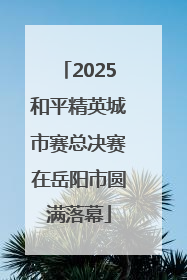 2025和平精英城市赛总决赛在岳阳市圆满落幕