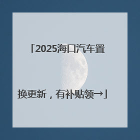 2025海口汽车置换更新，有补贴领→