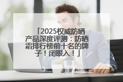 2025权威防晒产品深度评测：防晒霜排行榜前十名的牌子！闭眼入！