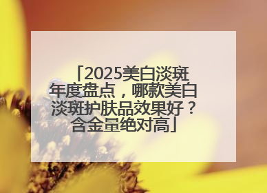 2025美白淡斑年度盘点，哪款美白淡斑护肤品效果好？含金量绝对高