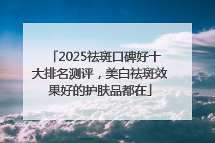 2025祛斑口碑好十大排名测评，美白祛斑效果好的护肤品都在