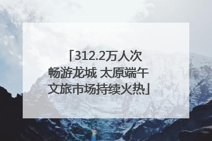 312.2万人次畅游龙城 太原端午文旅市场持续火热