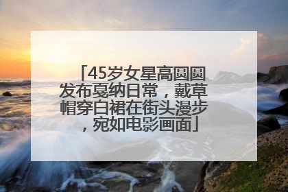 45岁女星高圆圆发布戛纳日常，戴草帽穿白裙在街头漫步，宛如电影画面