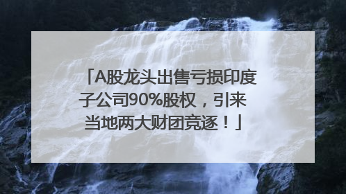 A股龙头出售亏损印度子公司90%股权，引来当地两大财团竞逐！